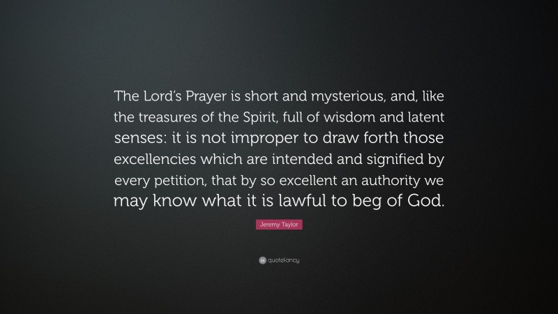 Jeremy Taylor Quote: “The Lord’s Prayer is short and mysterious, and, like the treasures of the Spirit, full of wisdom and latent senses: it is not improper to draw forth those excellencies which are intended and signified by every petition, that by so excellent an authority we may know what it is lawful to beg of God.”