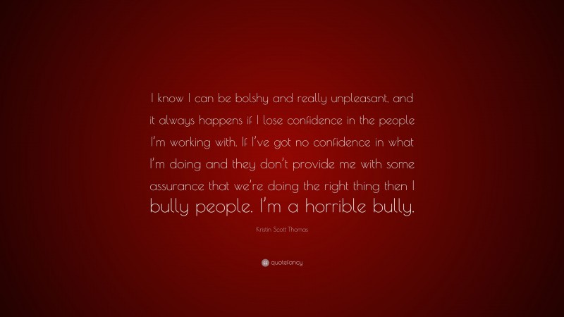 Kristin Scott Thomas Quote: “I know I can be bolshy and really unpleasant, and it always happens if I lose confidence in the people I’m working with. If I’ve got no confidence in what I’m doing and they don’t provide me with some assurance that we’re doing the right thing then I bully people. I’m a horrible bully.”