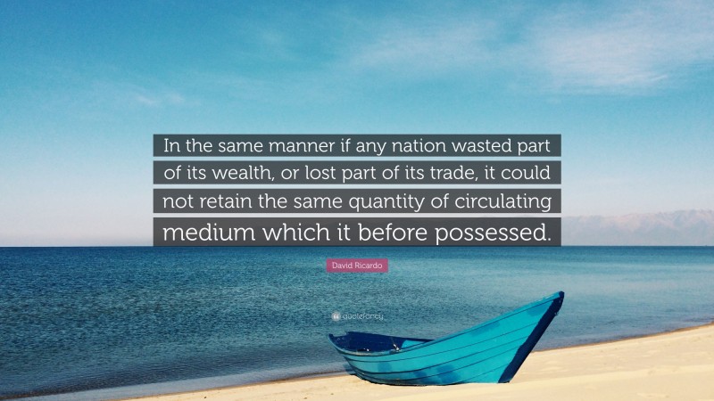 David Ricardo Quote: “In the same manner if any nation wasted part of its wealth, or lost part of its trade, it could not retain the same quantity of circulating medium which it before possessed.”