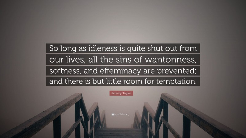 Jeremy Taylor Quote: “So long as idleness is quite shut out from our lives, all the sins of wantonness, softness, and effeminacy are prevented; and there is but little room for temptation.”
