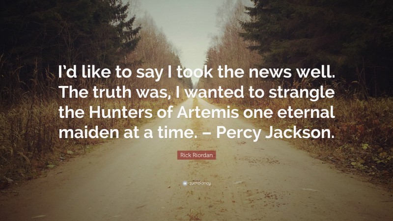 Rick Riordan Quote: “I’d like to say I took the news well. The truth was, I wanted to strangle the Hunters of Artemis one eternal maiden at a time. – Percy Jackson.”