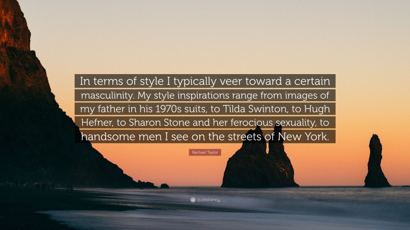 Rachael Taylor Quote: “In terms of style I typically veer toward a certain masculinity. My style inspirations range from images of my father in his 1970s suits, to Tilda Swinton, to Hugh Hefner, to Sharon Stone and her ferocious sexuality, to handsome men I see on the streets of New York.”