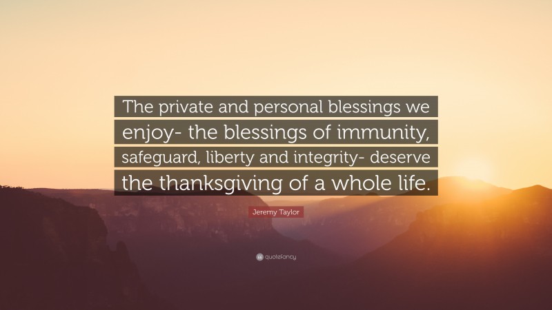 Jeremy Taylor Quote: “The private and personal blessings we enjoy- the blessings of immunity, safeguard, liberty and integrity- deserve the thanksgiving of a whole life.”