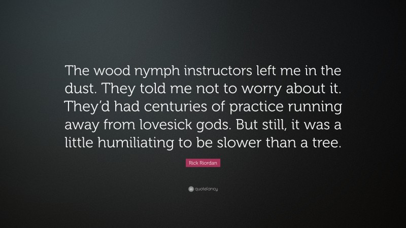 Rick Riordan Quote: “The wood nymph instructors left me in the dust. They told me not to worry about it. They’d had centuries of practice running away from lovesick gods. But still, it was a little humiliating to be slower than a tree.”