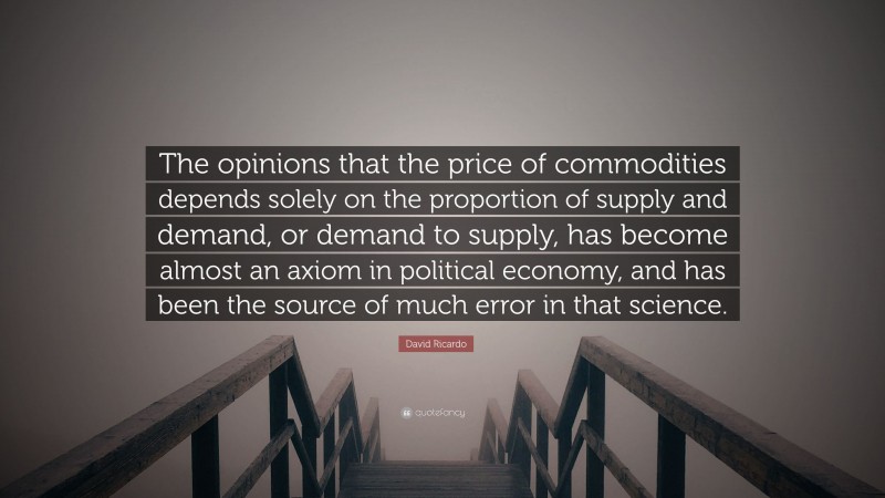 David Ricardo Quote: “The opinions that the price of commodities depends solely on the proportion of supply and demand, or demand to supply, has become almost an axiom in political economy, and has been the source of much error in that science.”