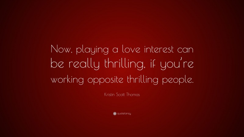 Kristin Scott Thomas Quote: “Now, playing a love interest can be really thrilling, if you’re working opposite thrilling people.”