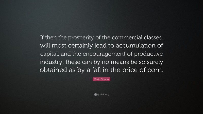 David Ricardo Quote: “If then the prosperity of the commercial classes, will most certainly lead to accumulation of capital, and the encouragement of productive industry; these can by no means be so surely obtained as by a fall in the price of corn.”