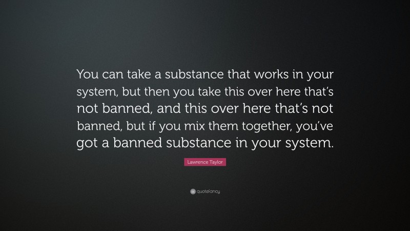 Lawrence Taylor Quote: “You can take a substance that works in your system, but then you take this over here that’s not banned, and this over here that’s not banned, but if you mix them together, you’ve got a banned substance in your system.”