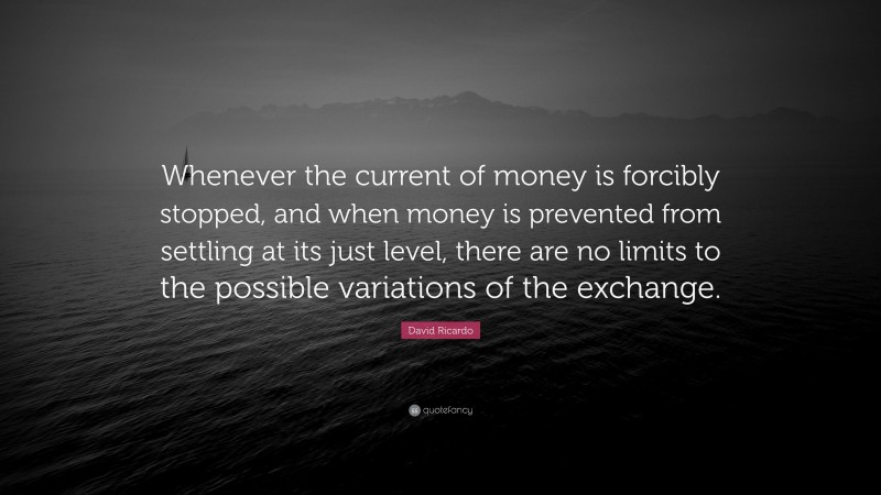 David Ricardo Quote: “Whenever the current of money is forcibly stopped, and when money is prevented from settling at its just level, there are no limits to the possible variations of the exchange.”