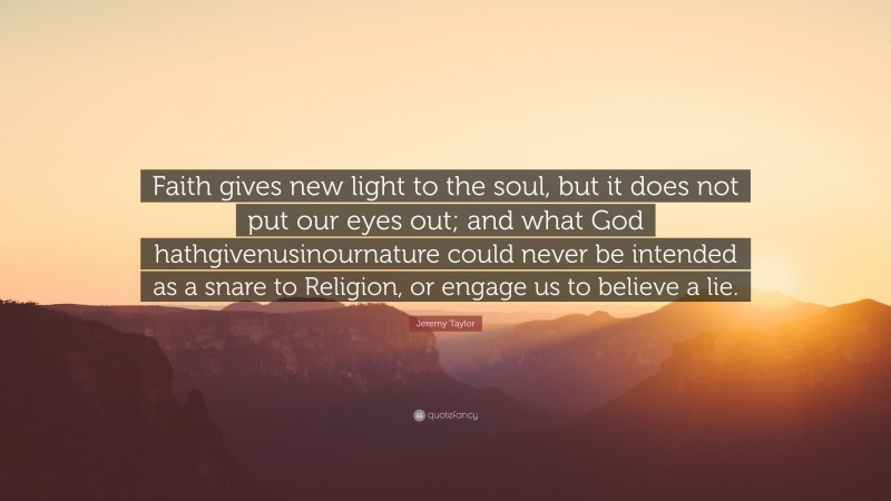 Jeremy Taylor Quote: “Faith gives new light to the soul, but it does not put our eyes out; and what God hathgivenusinournature could never be intended as a snare to Religion, or engage us to believe a lie.”