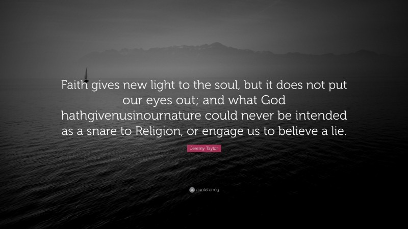 Jeremy Taylor Quote: “Faith gives new light to the soul, but it does not put our eyes out; and what God hathgivenusinournature could never be intended as a snare to Religion, or engage us to believe a lie.”