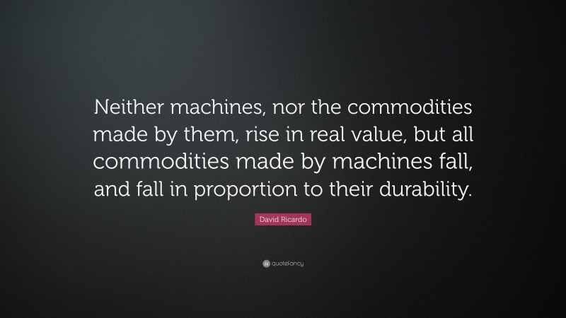 David Ricardo Quote: “Neither machines, nor the commodities made by them, rise in real value, but all commodities made by machines fall, and fall in proportion to their durability.”