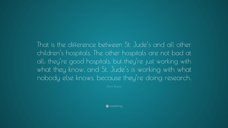 Marlo Thomas Quote: “That is the difference between St. Jude’s and all other children’s hospitals. The other hospitals are not bad at all; they’re good hospitals, but they’re just working with what they know, and St. Jude’s is working with what nobody else knows, because they’re doing research.”