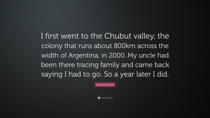 Matthew Rhys Quote: “I first went to the Chubut valley, the colony that runs about 800km across the width of Argentina, in 2000. My uncle had been there tracing family and came back saying I had to go. So a year later I did.”