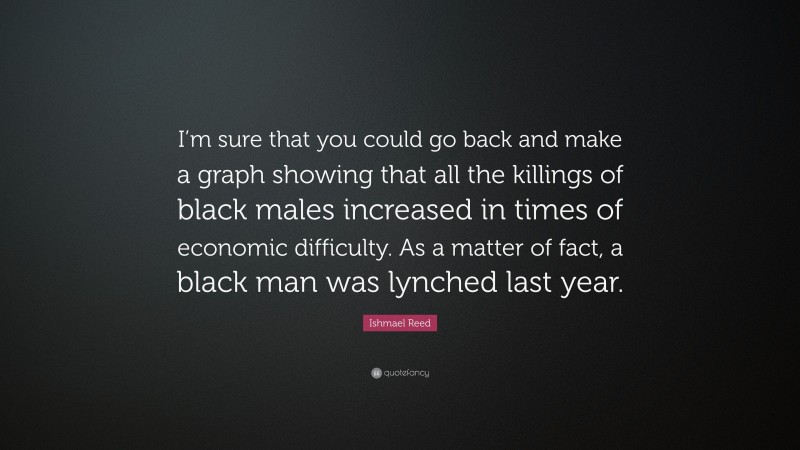 Ishmael Reed Quote: “I’m sure that you could go back and make a graph showing that all the killings of black males increased in times of economic difficulty. As a matter of fact, a black man was lynched last year.”