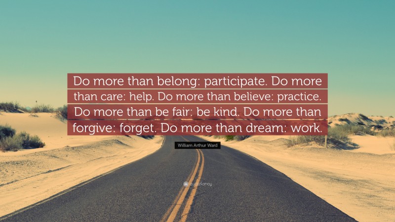 William Arthur Ward Quote: “Do more than belong: participate. Do more than care: help. Do more than believe: practice. Do more than be fair: be kind. Do more than forgive: forget. Do more than dream: work.”