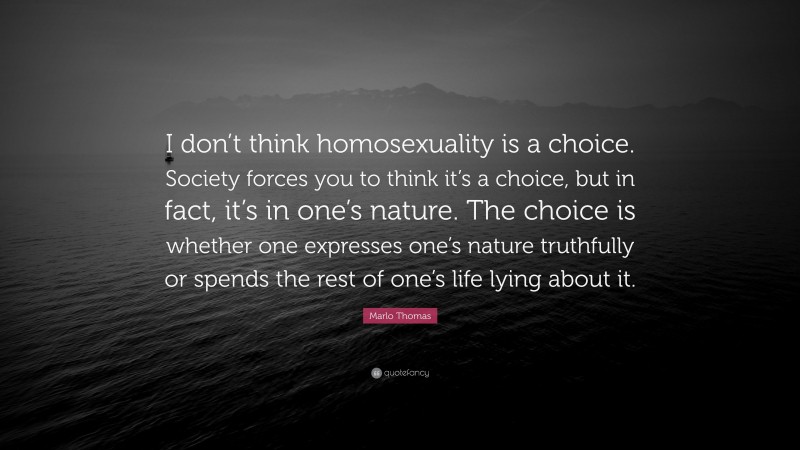 Marlo Thomas Quote: “I don’t think homosexuality is a choice. Society forces you to think it’s a choice, but in fact, it’s in one’s nature. The choice is whether one expresses one’s nature truthfully or spends the rest of one’s life lying about it.”