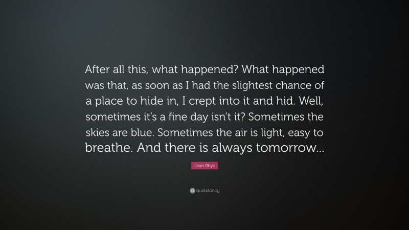 Jean Rhys Quote: “After all this, what happened? What happened was that, as soon as I had the slightest chance of a place to hide in, I crept into it and hid. Well, sometimes it’s a fine day isn’t it? Sometimes the skies are blue. Sometimes the air is light, easy to breathe. And there is always tomorrow...”