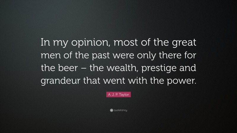 A. J. P. Taylor Quote: “In my opinion, most of the great men of the past were only there for the beer – the wealth, prestige and grandeur that went with the power.”
