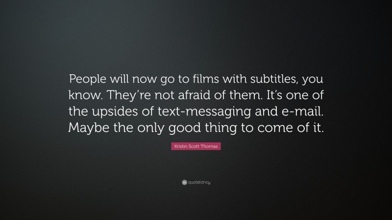 Kristin Scott Thomas Quote: “People will now go to films with subtitles, you know. They’re not afraid of them. It’s one of the upsides of text-messaging and e-mail. Maybe the only good thing to come of it.”