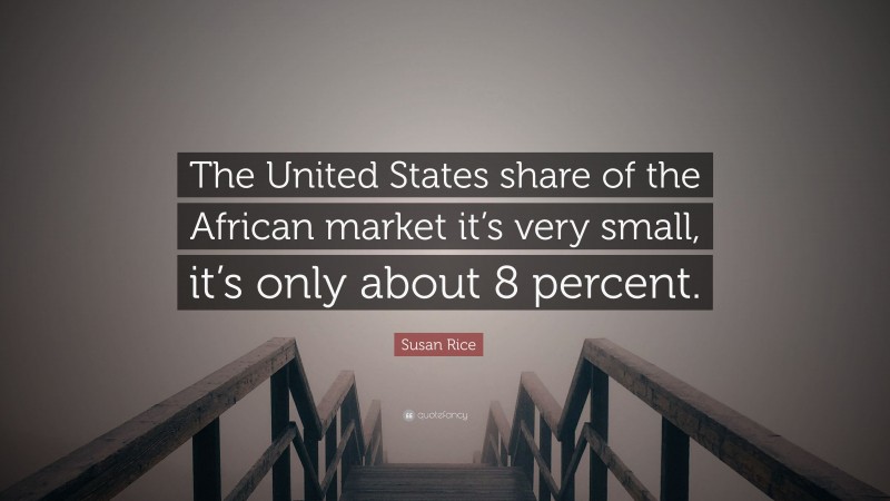 Susan Rice Quote: “The United States share of the African market it’s very small, it’s only about 8 percent.”
