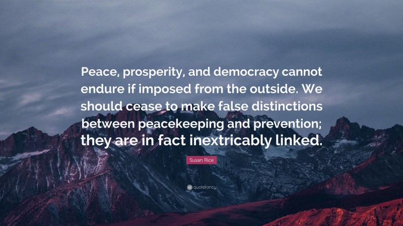 Susan Rice Quote: “Peace, prosperity, and democracy cannot endure if imposed from the outside. We should cease to make false distinctions between peacekeeping and prevention; they are in fact inextricably linked.”