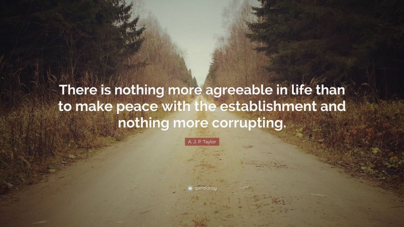 A. J. P. Taylor Quote: “There is nothing more agreeable in life than to make peace with the establishment and nothing more corrupting.”