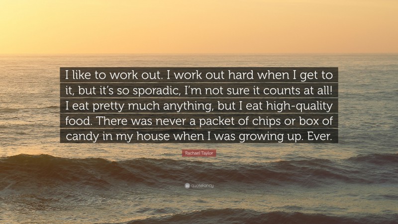 Rachael Taylor Quote: “I like to work out. I work out hard when I get to it, but it’s so sporadic, I’m not sure it counts at all! I eat pretty much anything, but I eat high-quality food. There was never a packet of chips or box of candy in my house when I was growing up. Ever.”