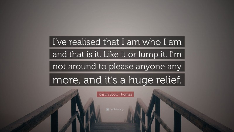 Kristin Scott Thomas Quote: “I’ve realised that I am who I am and that is it. Like it or lump it. I’m not around to please anyone any more, and it’s a huge relief.”