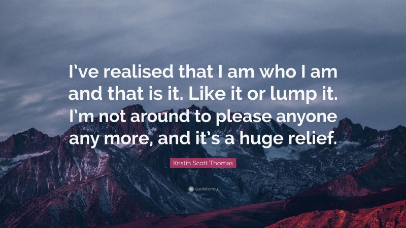 Kristin Scott Thomas Quote: “I’ve realised that I am who I am and that is it. Like it or lump it. I’m not around to please anyone any more, and it’s a huge relief.”