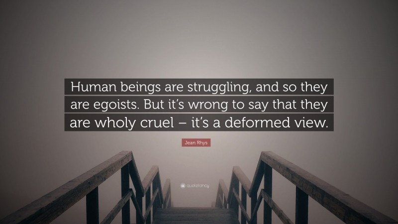 Jean Rhys Quote: “Human beings are struggling, and so they are egoists. But it’s wrong to say that they are wholy cruel – it’s a deformed view.”