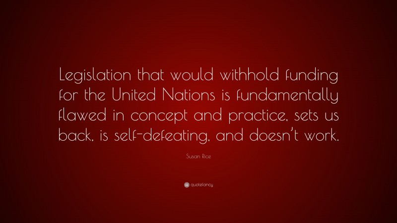 Susan Rice Quote: “Legislation that would withhold funding for the United Nations is fundamentally flawed in concept and practice, sets us back, is self-defeating, and doesn’t work.”