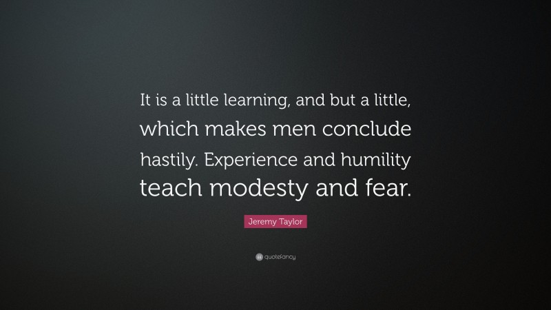 Jeremy Taylor Quote: “It is a little learning, and but a little, which makes men conclude hastily. Experience and humility teach modesty and fear.”