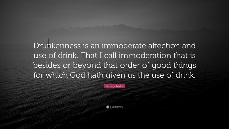 Jeremy Taylor Quote: “Drunkenness is an immoderate affection and use of drink. That I call immoderation that is besides or beyond that order of good things for which God hath given us the use of drink.”