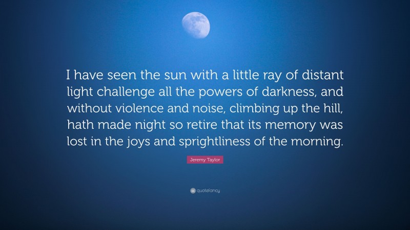 Jeremy Taylor Quote: “I have seen the sun with a little ray of distant light challenge all the powers of darkness, and without violence and noise, climbing up the hill, hath made night so retire that its memory was lost in the joys and sprightliness of the morning.”