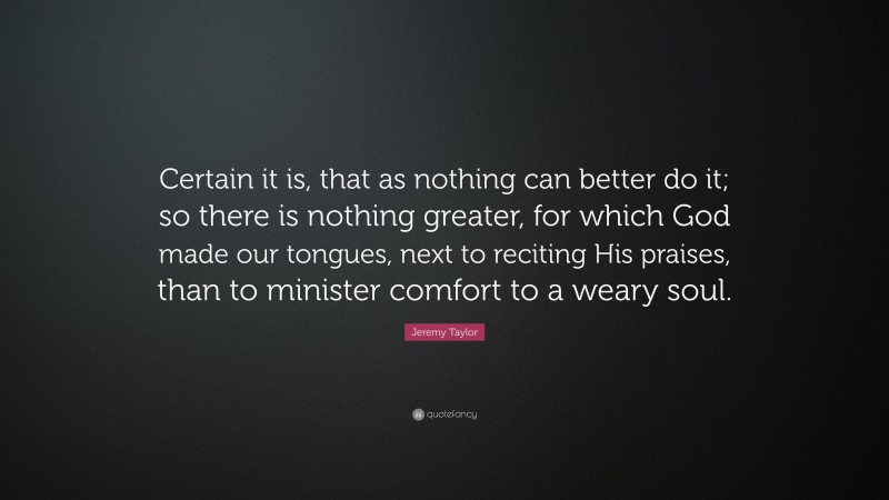 Jeremy Taylor Quote: “Certain it is, that as nothing can better do it; so there is nothing greater, for which God made our tongues, next to reciting His praises, than to minister comfort to a weary soul.”