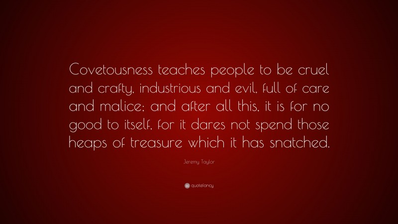 Jeremy Taylor Quote: “Covetousness teaches people to be cruel and crafty, industrious and evil, full of care and malice; and after all this, it is for no good to itself, for it dares not spend those heaps of treasure which it has snatched.”