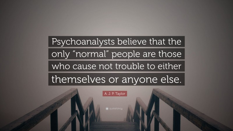 A. J. P. Taylor Quote: “Psychoanalysts believe that the only “normal” people are those who cause not trouble to either themselves or anyone else.”