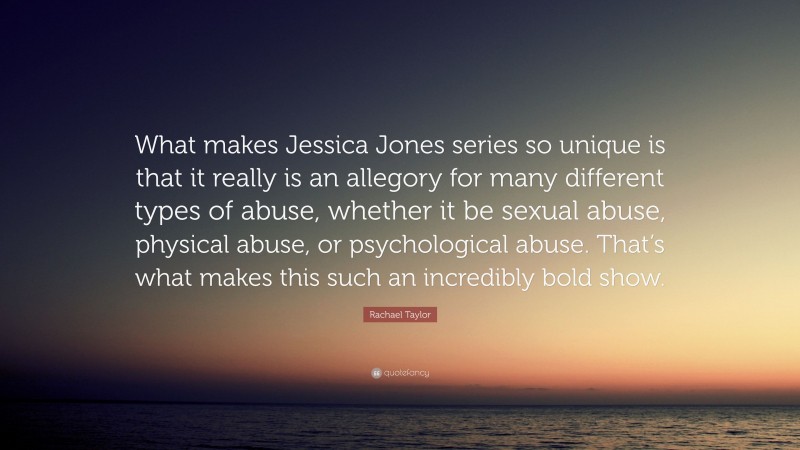 Rachael Taylor Quote: “What makes Jessica Jones series so unique is that it really is an allegory for many different types of abuse, whether it be sexual abuse, physical abuse, or psychological abuse. That’s what makes this such an incredibly bold show.”