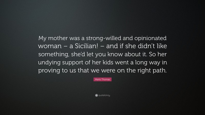 Marlo Thomas Quote: “My mother was a strong-willed and opinionated woman – a Sicilian! – and if she didn’t like something, she’d let you know about it. So her undying support of her kids went a long way in proving to us that we were on the right path.”