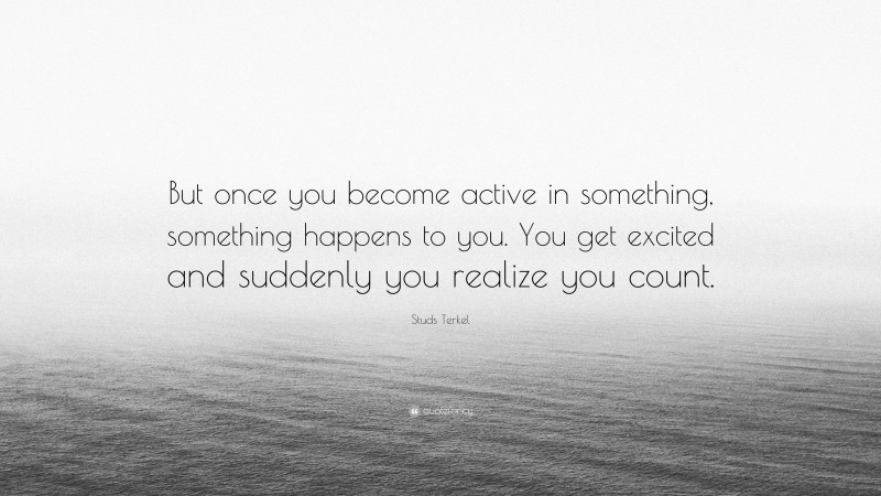 Studs Terkel Quote: “But once you become active in something, something happens to you. You get excited and suddenly you realize you count.”