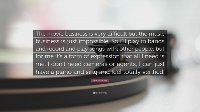 Jeremy Renner Quote: “The movie business is very difficult but the music business is just impossible. So I’ll play in bands and record and play songs with other people, but for me it’s a form of expression that all I need is me. I don’t need cameras or agents, I can just have a piano and sing and feel totally verified.”