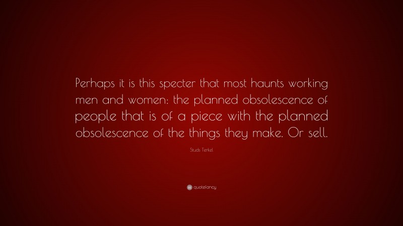 Studs Terkel Quote: “Perhaps it is this specter that most haunts working men and women: the planned obsolescence of people that is of a piece with the planned obsolescence of the things they make. Or sell.”