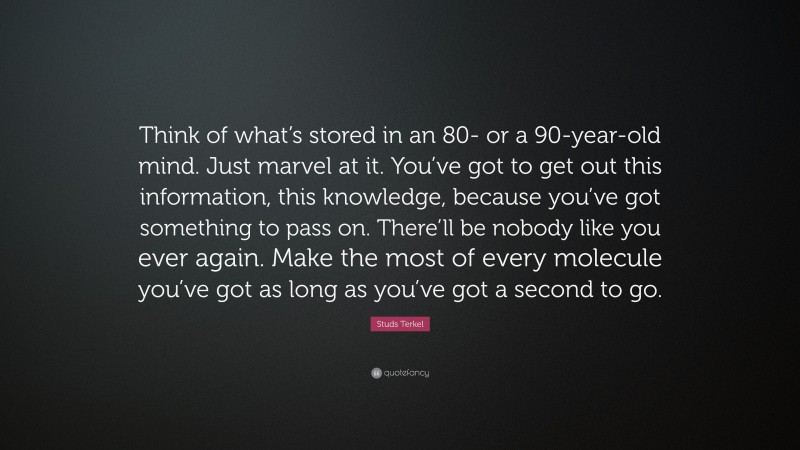 Studs Terkel Quote: “Think of what’s stored in an 80- or a 90-year-old mind. Just marvel at it. You’ve got to get out this information, this knowledge, because you’ve got something to pass on. There’ll be nobody like you ever again. Make the most of every molecule you’ve got as long as you’ve got a second to go.”