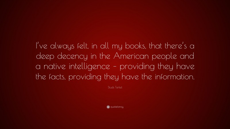 Studs Terkel Quote: “I’ve always felt, in all my books, that there’s a deep decency in the American people and a native intelligence – providing they have the facts, providing they have the information.”