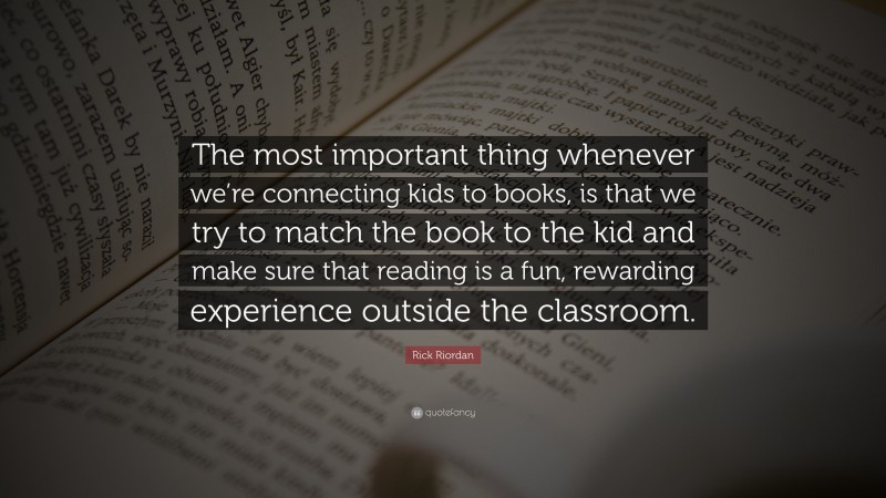 Rick Riordan Quote: “The most important thing whenever we’re connecting kids to books, is that we try to match the book to the kid and make sure that reading is a fun, rewarding experience outside the classroom.”