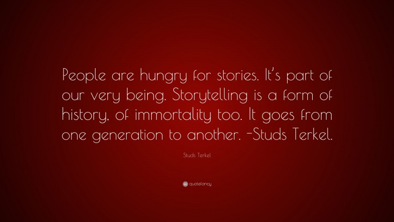 Studs Terkel Quote: “People are hungry for stories. It’s part of our very being. Storytelling is a form of history, of immortality too. It goes from one generation to another. -Studs Terkel.”