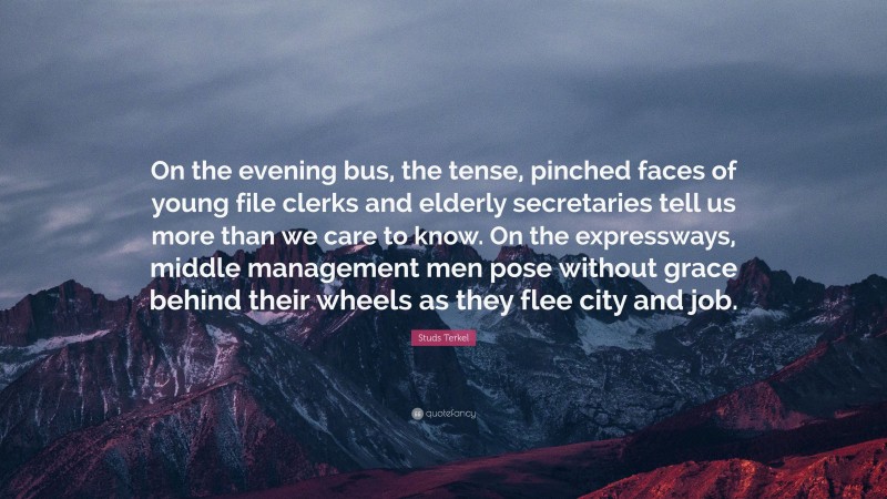 Studs Terkel Quote: “On the evening bus, the tense, pinched faces of young file clerks and elderly secretaries tell us more than we care to know. On the expressways, middle management men pose without grace behind their wheels as they flee city and job.”