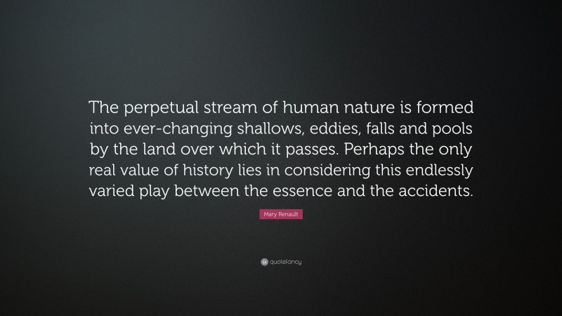 Mary Renault Quote: “The perpetual stream of human nature is formed into ever-changing shallows, eddies, falls and pools by the land over which it passes. Perhaps the only real value of history lies in considering this endlessly varied play between the essence and the accidents.”