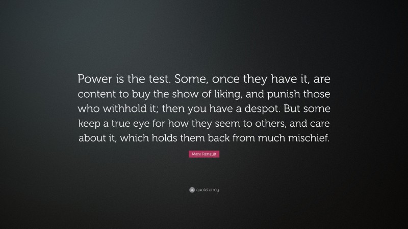 Mary Renault Quote: “Power is the test. Some, once they have it, are content to buy the show of liking, and punish those who withhold it; then you have a despot. But some keep a true eye for how they seem to others, and care about it, which holds them back from much mischief.”